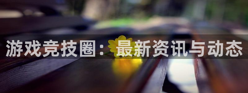 高德娱乐官网：游戏竞技圈：最新资讯与动态